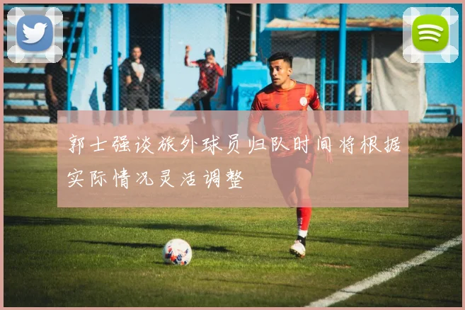 郭士强谈旅外球员归队时间将根据实际情况灵活调整