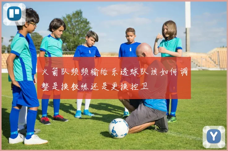 火箭队频频输给乐透球队该如何调整是换教练还是更换控卫