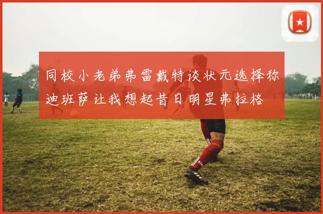 同校小老弟弗雷戴特谈状元选择称迪班萨让我想起昔日明星弗拉格