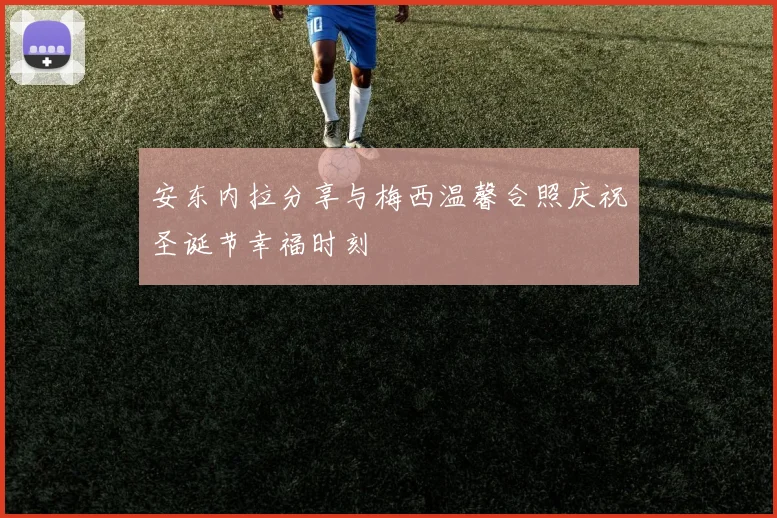安东内拉分享与梅西温馨合照庆祝圣诞节幸福时刻