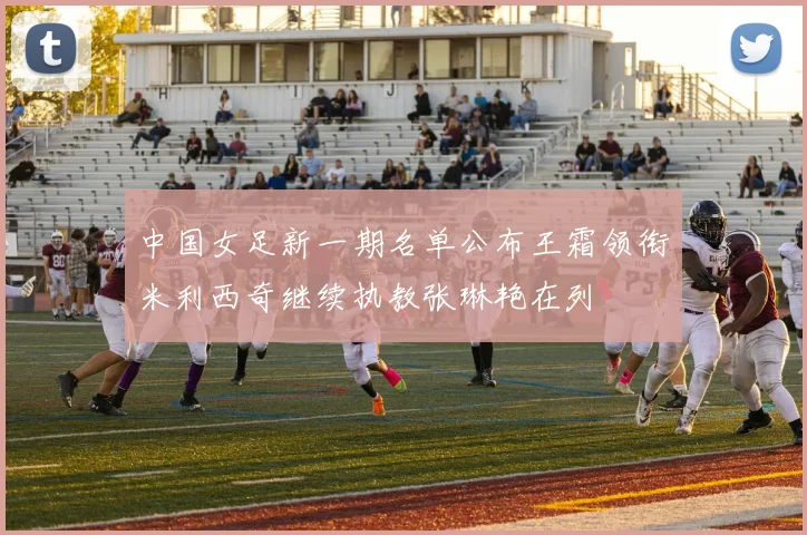 中国女足新一期名单公布王霜领衔米利西奇继续执教张琳艳在列