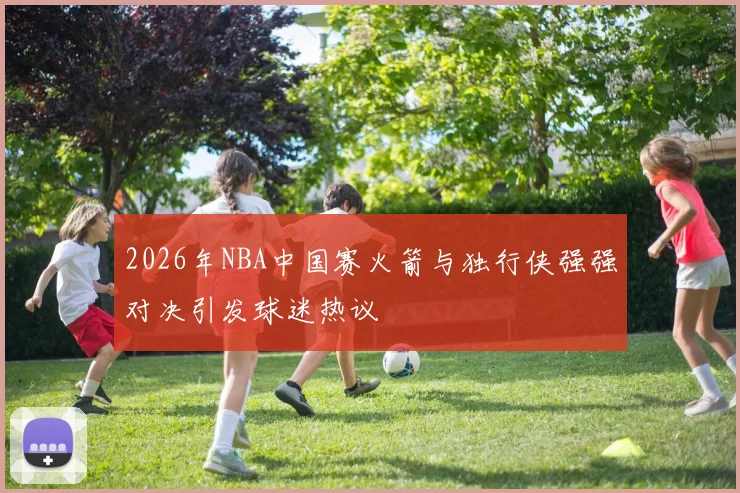 2026年NBA中国赛火箭与独行侠强强对决引发球迷热议