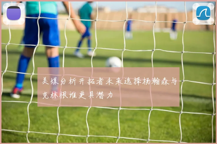美媒分析开拓者未来选择杨瀚森与克林根谁更具潜力