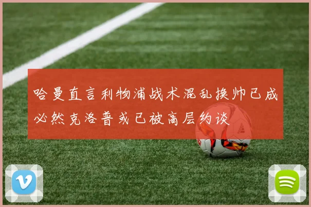 哈曼直言利物浦战术混乱换帅已成必然克洛普或已被高层约谈