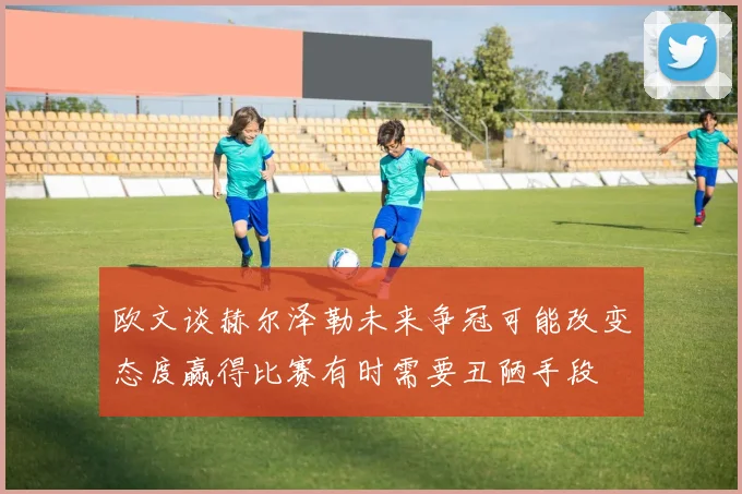 欧文谈赫尔泽勒未来争冠可能改变态度赢得比赛有时需要丑陋手段