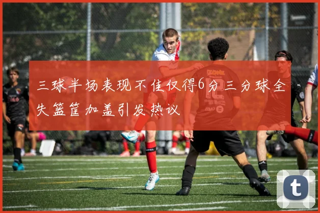 三球半场表现不佳仅得6分三分球全失篮筐加盖引发热议