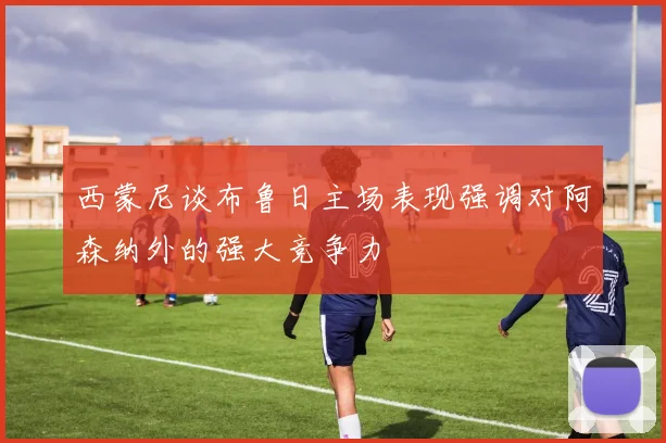 西蒙尼谈布鲁日主场表现强调对阿森纳外的强大竞争力