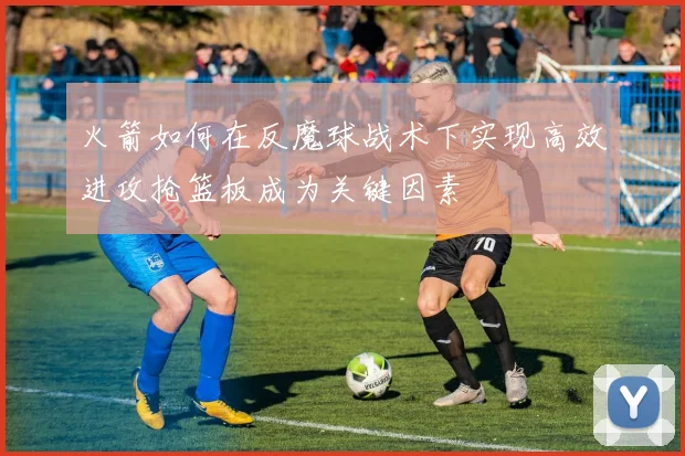 火箭如何在反魔球战术下实现高效进攻抢篮板成为关键因素