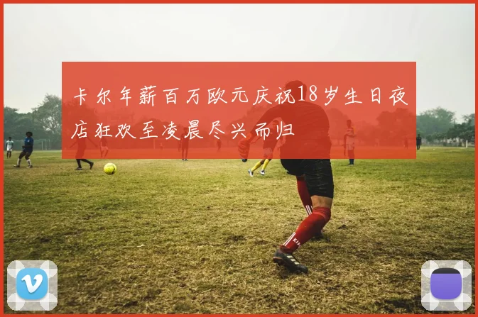 卡尔年薪百万欧元庆祝18岁生日夜店狂欢至凌晨尽兴而归