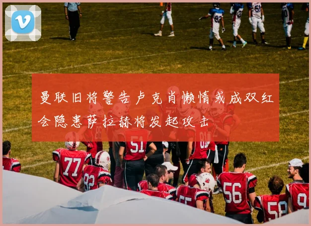 曼联旧将警告卢克肖懒惰或成双红会隐患萨拉赫将发起攻击