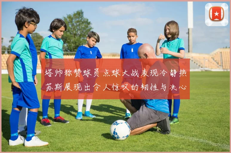 塔帅称赞球员点球大战表现冷静热苏斯展现出令人惊叹的韧性与决心