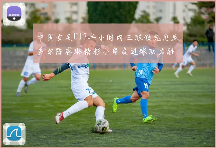 中国女足U17半小时内三球领先厄瓜多尔陈睿琳精彩小角度进球助力胜利