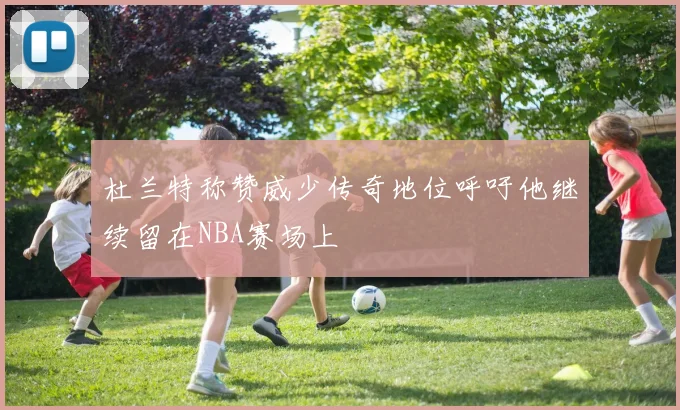 杜兰特称赞威少传奇地位呼吁他继续留在NBA赛场上