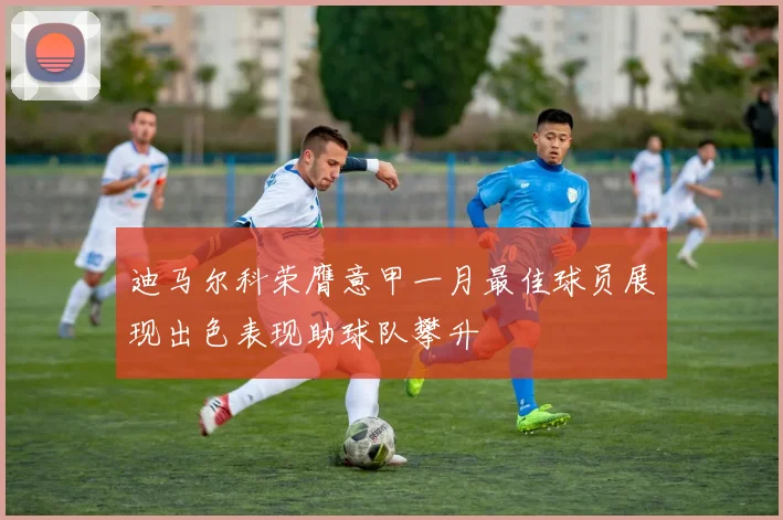 迪马尔科荣膺意甲一月最佳球员展现出色表现助球队攀升