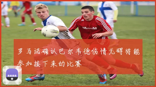 罗马诺确认巴尔韦德伤情无碍将能参加接下来的比赛