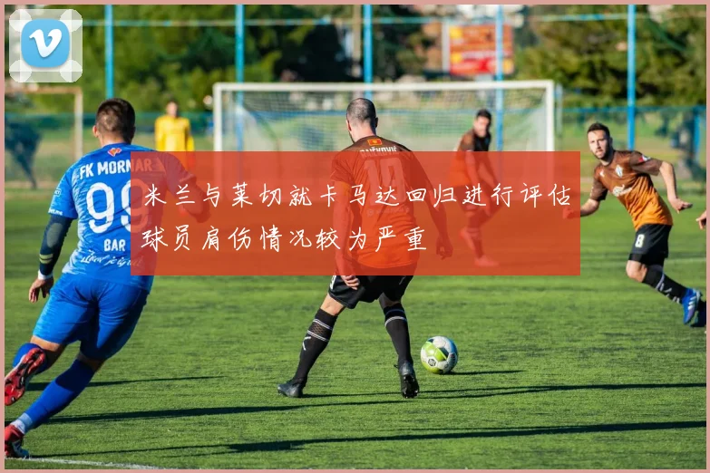 米兰与莱切就卡马达回归进行评估球员肩伤情况较为严重