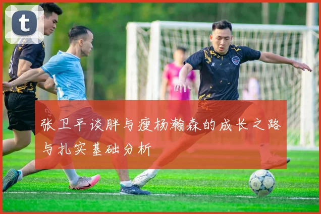 张卫平谈胖与瘦杨瀚森的成长之路与扎实基础分析