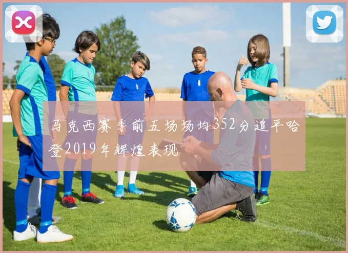 马克西赛季前五场场均352分追平哈登2019年辉煌表现