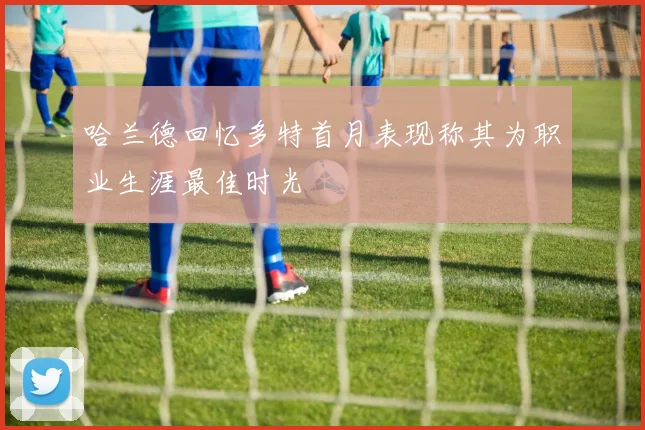 哈兰德回忆多特首月表现称其为职业生涯最佳时光