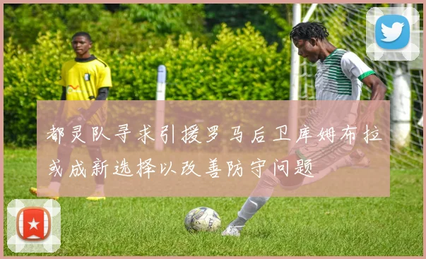 都灵队寻求引援罗马后卫库姆布拉或成新选择以改善防守问题