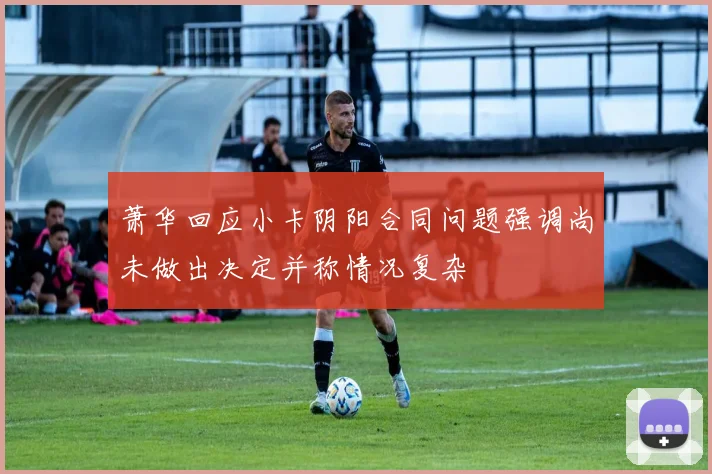 萧华回应小卡阴阳合同问题强调尚未做出决定并称情况复杂