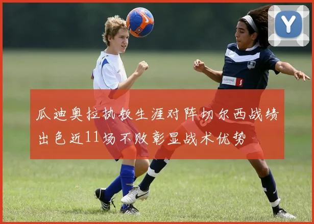 瓜迪奥拉执教生涯对阵切尔西战绩出色近11场不败彰显战术优势