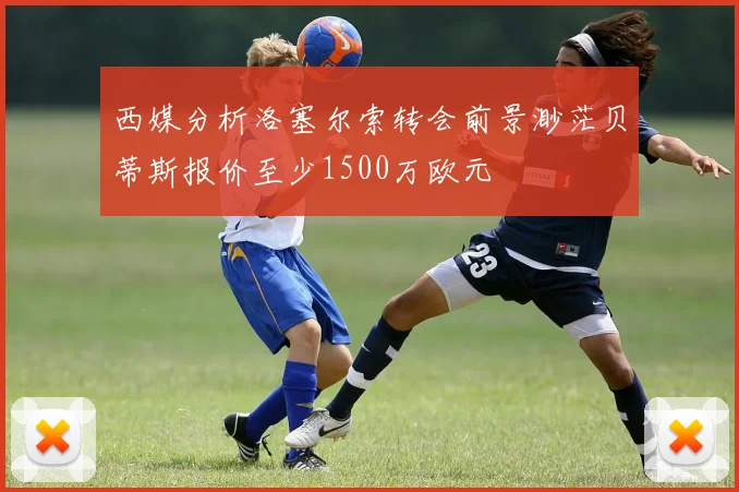 西媒分析洛塞尔索转会前景渺茫贝蒂斯报价至少1500万欧元
