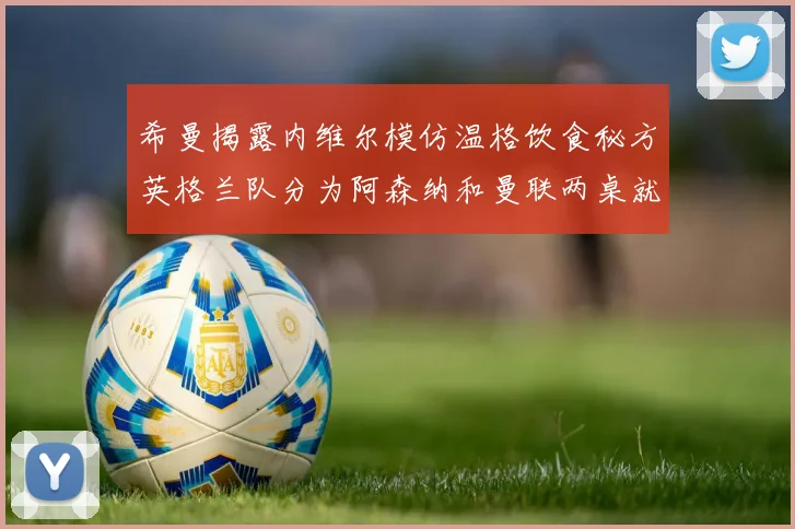 希曼揭露内维尔模仿温格饮食秘方英格兰队分为阿森纳和曼联两桌就餐