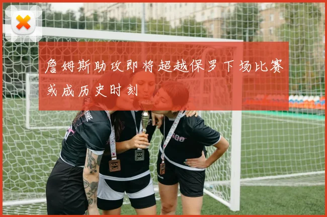 詹姆斯助攻即将超越保罗下场比赛或成历史时刻