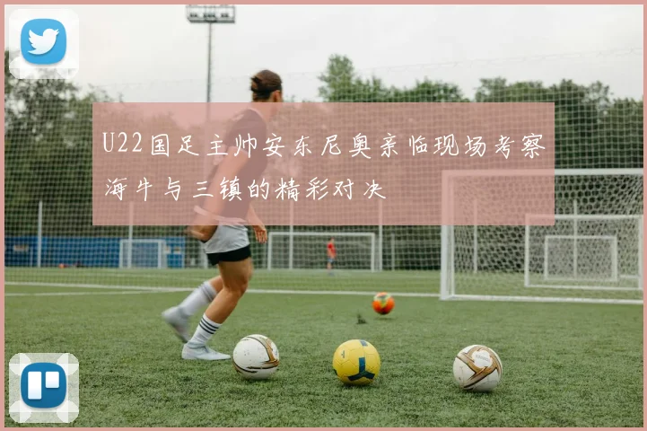 U22国足主帅安东尼奥亲临现场考察海牛与三镇的精彩对决