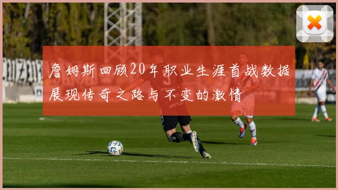 詹姆斯回顾20年职业生涯首战数据展现传奇之路与不变的激情
