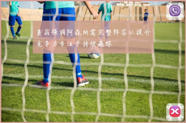 基翁强调阿森纳需完整阵容以提升竞争力专注于持续赢球