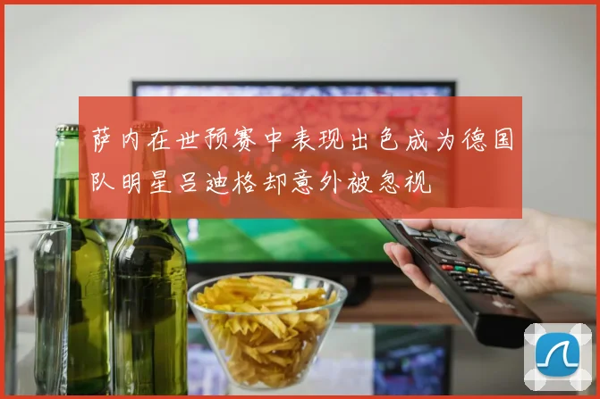 萨内在世预赛中表现出色成为德国队明星吕迪格却意外被忽视