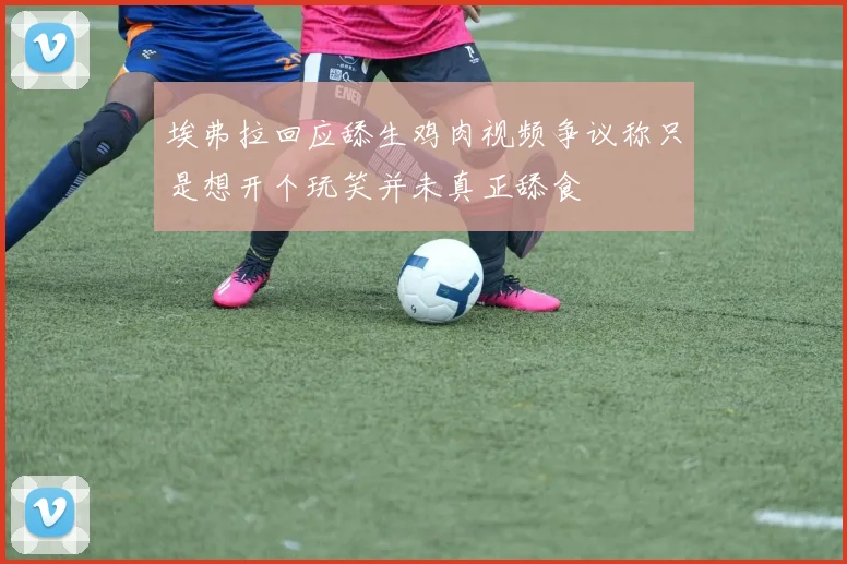 埃弗拉回应舔生鸡肉视频争议称只是想开个玩笑并未真正舔食